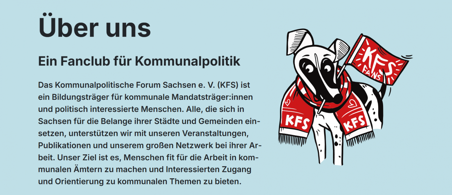 Zu sehen ist ein Screenshot der Webseite des KFS. Auf dem Screenshot ist das MAskottchen des KFS zu sehen. Ein schwarz-weißer Cartoon-Hund mit einem Fanschal und einer Fanfahne. Zu lesen ist folgender Text: "Ein Fanclub für Kommunalpolitik Das Kommunalpolitische Forum Sachsen e. V. (KFS) ist ein Bildungsträger für kommunale Mandatsträger:innen und politisch interessierte Menschen. Alle, die sich in Sachsen für die Belange ihrer Städte und Gemeinden einsetzen, unterstützen wir mit unseren Veranstaltungen, Publikationen und unserem großen Netzwerk bei ihrer Arbeit. Unser Ziel ist es, Menschen fit für die Arbeit in kommunalen Ämtern zu machen und Interessierten Zugang und Orientierung zu kommunalen Themen zu bieten."