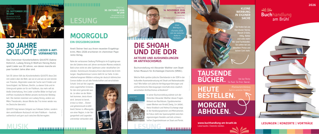 Seite 2 des Flyers mit diesen Veranstaltungen:

25.09.2026 (Fr), 19 Uhr: 30 Jahre QUIJOTE – Lieder und Artverwandtes

Das Chemnitzer Künstlerkollektiv QUIJOTE (Sabine Kühnrich, Ludwig Streng & Wolfram Hennig-Ruitz) spielt Lieder aus 30 Jahren, von denen manche ein paar hundert Jahre älter sind.

Eintritt: Vorverkauf 12 EUR, Abendkasse 14 EUR

Reservierungen über info.BaB@posteo.de oder 0371-27868944
30.10.2026 (Fr), 19 Uhr: Moorgold

Anett Steiner liest aus ihrem neuesten Erzgebirgskrimi, März 2026 erschienen im Chemnitzer Paperento-Verlag.

Eintritt: Vorverkauf 8 EUR, Abendkasse 10 EUR

Reservierungen über info.BaB@posteo.de oder 0371-27868944
14.11.2026 (Sa), 16:30 Uhr: Die Shoah und die DDR – Akteure und Aushandlungen im Antifaschismus

Buchvorstellung mit Alexander Walther vom Staatlichen Museum für Archäologie Chemnitz (SMAC). Unser Beitrag zu »Tacheles 2026. Jahr der jüdischen Kultur in Sachsen«.

Eintritt frei, Voranmeldung erbeten über info.BaB@posteo.de oder 0371-27868944

Ausführlichere Infos hier: https://buchhandlung-am-bruehl.de/aktuelle-veranstaltungen/